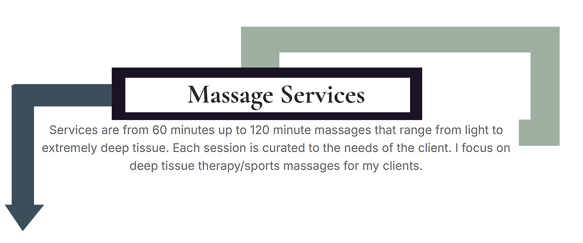 Massage Services - Services are from 60 minutes up to 120 minute massages that range from light to extremely deep tissue. Each session is curated to the needs of the client. I focus on deep tissue therapy/sports massages for my clients.